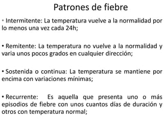 Patrones de fiebre
• Intermitente: La temperatura vuelve a la normalidad por
lo menos una vez cada 24h;
• Remitente: La temperatura no vuelve a la normalidad y
varia unos pocos grados en cualquier dirección;
• Sostenida o continua: La temperatura se mantiene por
encima con variaciones mínimas;
• Recurrente: Es aquella que presenta uno o más
episodios de fiebre con unos cuantos días de duración y
otros con temperatura normal;
 