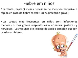 Fiebre em niños
• Lactantes hasta 3 meses necesitan de atención exclusiva e
rápida en caso de fiebre rectal > 38 ºC (infección grave);
• Las causas mas frecuentes en niños son: infecciones
menores o mas graves respiratorias o urinarias, gástricas y
nerviosas. Las vacunas e el exceso de abrigo también pueden
ocasionar fiebres;
 