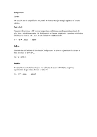 Temperatura
Celsius
0ºC e 100ºC são as temperaturas dos pontos de fusão e ebulição da água e padrão do sistema
métrico.
Fahrenheit
Fahrenheit determinou o 0ºF como a temperatura estabilizada quando quantidades iguais de
gelo, água e sal são misturadas. Ele definiu então 96ºF como temperatura "quando o termômetro
é mantido na boca ou sob a axila de um homem vivo de boa saúde".
ºF = ºC * 1.8000 + 32.00
Kelvin
Baseado nas definições da escala de Centígrados e as provas experimentais de que o
zero absoluto é -273,15ºC.
ºK = ºC + 273.15
Rankine
A versão ºF da escala Kelvin. Baseado nas definições da escala Fahrenheit e das provas
experimentais de que o zero absoluto é -459,67ºF.
ºR = ºC * 1.8000 + 491.67
 