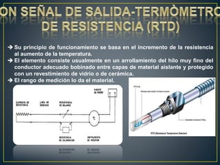  Su principio de funcionamiento se basa en el incremento de la resistencia
al aumento de la temperatura.
 El elemento consiste usualmente en un arrollamiento del hilo muy fino del
conductor adecuado bobinado entre capas de material aislante y protegido
con un revestimiento de vidrio o de cerámica.
 El rango de medición lo da el material.
 