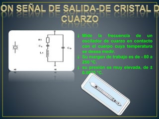  Mide la frecuencia de un
oscilador de cuarzo en contacto
con el cuerpo cuya temperatura
se desea medir.
 Su margen de trabajo es de - 80 a
250 °C.
 su presión es muy elevada, de ±
0.0075 °C.
 