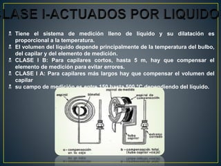  Tiene el sistema de medición lleno de líquido y su dilatación es
proporcional a la temperatura.
 El volumen del líquido depende principalmente de la temperatura del bulbo,
del capilar y del elemento de medición.
 CLASE I B: Para capilares cortos, hasta 5 m, hay que compensar el
elemento de medición para evitar errores.
 CLASE I A: Para capilares más largos hay que compensar el volumen del
capilar
 su campo de medición es entre 150 hasta 500 °C dependiendo del líquido.
 