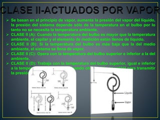  Se basan en el principio de vapor, aumenta la presión del vapor del líquido,
la presión del sistema depende sólo de la temperatura en el bulbo por lo
tanto no se necesita la temperatura ambiente.
 CLASE II (A): Cuando la temperatura del bulbo es mayor que la temperatura
ambiente, el capilar y el elemento de medición están llenos de líquido.
 CLASE II (B): Sí la temperatura del bulbo es más baja que la del medio
ambiente, el sistema se llena de vapor.
 CLASE II (C): Opera con la temperatura del bulbo superior e inferior a la del
ambiente.
 CLASE II (D): Trabaja con la temperatura del bulbo superior, igual e inferior
a la temperatura ambiente, empleando otro líquido no volátil para transmitir
la presión de vapor.
 