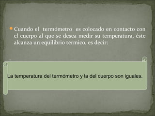 Cuando el termómetro es colocado en contacto con
el cuerpo al que se desea medir su temperatura, éste
alcanza un equilibrio térmico, es decir:
.
La temperatura del termómetro y la del cuerpo son iguales.
 