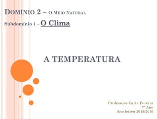 A TEMPERATURA
DOMÍNIO 2 – O MEIO NATURAL
Subdomínio 1 – O Clima
Professora Carla Pereira
7º Ano
Ano letivo 2015/2016
 