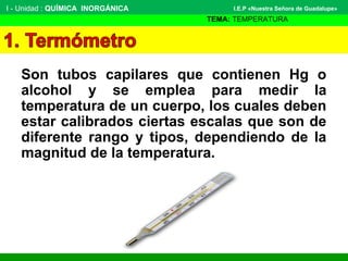 Son tubos capilares que contienen Hg o
alcohol y se emplea para medir la
temperatura de un cuerpo, los cuales deben
estar calibrados ciertas escalas que son de
diferente rango y tipos, dependiendo de la
magnitud de la temperatura.
I - Unidad : QUÍMICA INORGÁNICA
TEMA: TEMPERATURA
I.E.P «Nuestra Señora de Guadalupe»
 
