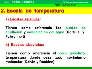 I - Unidad : QUÍMICA INORGÁNICA
TEMA: TEMPERATURA
I.E.P «Nuestra Señora de Guadalupe»
a) Escalas relativas:
Tienen como referencia los puntos de
ebullición y congelación del agua (Celsius y
Fahrenheit)
b) Escalas absolutas:
Tienen como referencia el cero absoluto,
temperatura donde cesa todo movimiento
molecular (Kelvin y Rankine)
 