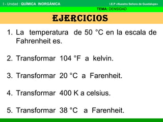 EJERCICIOS
I - Unidad : QUÍMICA INORGÁNICA
TEMA: DENSIDAD
I.E.P «Nuestra Señora de Guadalupe»
1. La temperatura de 50 °C en la escala de
Fahrenheit es.
2. Transformar 104 °F a kelvin.
3. Transformar 20 °C a Farenheit.
4. Transformar 400 K a celsius.
5. Transformar 38 °C a Farenheit.
 