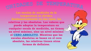 Las escalas de medición de la
temperatura se dividen
fundamentalmente en dos tipos, las
relativas y las absolutas. Los valores que
puede adoptar la temperatura en
cualquier escala de medición, no tienen
un nivel máximo, sino un nivel mínimo:
el CERO ABSOLUTO. Mientras que las
escalas absolutas se basan en el cero
absoluto, las relativas tienen otras
formas de definirse.
 