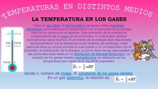 LA TEMPERATURA EN LOS GASES
Para un gas ideal, la teoría cinética de gases utiliza mecánica
estadística para relacionar la temperatura con el promedio de la energía
total de los átomos en el sistema. Este promedio de la energía es
independiente de la masa de las partículas, lo cual podría parecer
contraintuitivo para muchos. El promedio de la energía está relacionado
exclusivamente con la temperatura del sistema, sin embargo, cada
partícula tiene su propia energía la cual puede o no corresponder con el
promedio; la distribución de la energía, (y por lo tanto de las velocidades de
las partículas) está dada por la distribución de Maxwell-Boltzmann. La
energía de los gases ideales monoatómicos se relaciona con su
temperatura por medio de la siguiente expresión:
donde n, número de moles, R, constante de los gases ideales.
En un gas diatómico, la relación es:
 