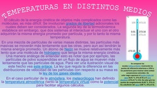 El cálculo de la energía cinética de objetos más complicados como las
moléculas, es más difícIl. Se involucran grados de libertad adicionales los
cuales deben ser considerados. La segunda ley de la termodinámica
establece sin embargo, que dos sistemas al interactuar el uno con el otro
adquirirán la misma energía promedio por partícula, y por lo tanto la misma
temperatura.
En una mezcla de partículas de varias masas distintas, las partículas más
masivas se moverán más lentamente que las otras, pero aun así tendrán la
misma energía promedio. Un átomo de Neón se mueve relativamente más
lento que una molécula de hidrógeno que tenga la misma energía cinética.
Una manera análoga de entender esto es notar que por ejemplo, las
partículas de polvo suspendidas en un flujo de agua se mueven más
lentamente que las partículas de agua. Para ver una ilustración visual de
este hecho vea este enlace. La ley que regula la diferencia en las
distribuciones de velocidad de las partículas con respecto a su masa es
la ley de los gases ideales.
En el caso particular de la atmósfera, los meteorólogos han definido
la temperatura atmosférica (tanto la temperatura virtual como la potencial)
para facilitar algunos cálculos.
Se comparan las
escalas Celsius y Kelvin mostrando los
puntos de referencia anteriores a 1954 y
los posteriores para mostrar cómo ambas
convenciones coinciden. De
color negro aparecen el punto triple del
agua (0,01 °C, 273,16 K) y el cero
absoluto (-273,15 °C, 0 K). De color gris los
puntos de congelamiento (0,00 °C, 273,15
K) y ebullición del agua (100 °C, 373,15 K).
 