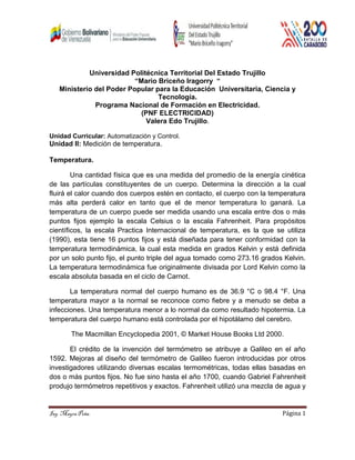 Ing. Mayra Peña. Página 1
Universidad Politécnica Territorial Del Estado Trujillo
“Mario Briceño Iragorry “
Ministerio del Poder Popular para la Educación Universitaria, Ciencia y
Tecnología.
Programa Nacional de Formación en Electricidad.
(PNF ELECTRICIDAD)
Valera Edo Trujillo.
Unidad Curricular: Automatización y Control.
Unidad II: Medición de temperatura.
Temperatura.
Una cantidad física que es una medida del promedio de la energía cinética
de las partículas constituyentes de un cuerpo. Determina la dirección a la cual
fluirá el calor cuando dos cuerpos estén en contacto, el cuerpo con la temperatura
más alta perderá calor en tanto que el de menor temperatura lo ganará. La
temperatura de un cuerpo puede ser medida usando una escala entre dos o más
puntos fijos ejemplo la escala Celsius o la escala Fahrenheit. Para propósitos
científicos, la escala Practica Internacional de temperatura, es la que se utiliza
(1990), esta tiene 16 puntos fijos y está diseñada para tener conformidad con la
temperatura termodinámica, la cual esta medida en grados Kelvin y está definida
por un solo punto fijo, el punto triple del agua tomado como 273.16 grados Kelvin.
La temperatura termodinámica fue originalmente divisada por Lord Kelvin como la
escala absoluta basada en el ciclo de Carnot.
La temperatura normal del cuerpo humano es de 36.9 °C o 98.4 °F. Una
temperatura mayor a la normal se reconoce como fiebre y a menudo se deba a
infecciones. Una temperatura menor a lo normal da como resultado hipotermia. La
temperatura del cuerpo humano está controlada por el hipotálamo del cerebro.
The Macmillan Encyclopedia 2001, © Market House Books Ltd 2000.
El crédito de la invención del termómetro se atribuye a Galileo en el año
1592. Mejoras al diseño del termómetro de Galileo fueron introducidas por otros
investigadores utilizando diversas escalas termométricas, todas ellas basadas en
dos o más puntos fijos. No fue sino hasta el año 1700, cuando Gabriel Fahrenheit
produjo termómetros repetitivos y exactos. Fahrenheit utilizó una mezcla de agua y
 