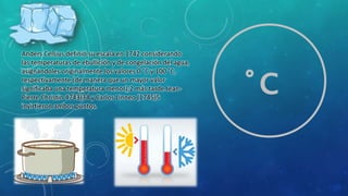 Anders Celsius definió su escala en 1742 considerando
las temperaturas de ebullición y de congelación del agua,
asignándoles originalmente los valores 0 °C y 100 °C,
respectivamente (de manera que un mayor valor
significaba una temperatura menor);2 más tarde Jean-
Pierre Christin 4743)34 y Carlos Linneo (1745)5
invirtieron ambos puntos.
°C
 