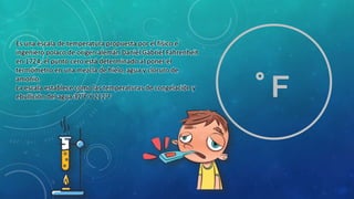 Es una escala de temperatura propuesta por el físico e
ingeniero polaco de origen alemán Daniel Gabriel Fahrenheit
en 1724, el punto cero está determinado al poner el
termómetro en una mezcla de hielo, agua y cloruro de
amonio.
La escala establece como las temperaturas de congelación y
ebullición del agua 32°F Y 212°F °F
 