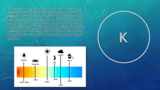 El kelvin (símbolo: K), antes llamado grado Kelvin, 1 es la
unidad de temperatura de la escala creada en 1848 por
William Thomson, primer barón de Kelvin, sobre la base
del grado Celsius, estableciendo el punto cero en el cero
absoluto (-273,15 °C) y conservando la misma dimensión.
A sus 24 años, Kelvin introdujo la escala de temperatura
termodinámica, cuya unidad fue nombrada en su honor
en 1968.
K
 