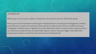 ¿DIFERENCIAS?
Diferencias en las escalas se debe a la falta de comunicación entre los diferentes países .
Países que en otro momento tuvieron gran industrialización y hacían gran investigación científica
pues definían la escala como quisiera como querían en este caso en francia se definió la escala
centígrados mientras que en inglaterra la escala fahrenheit como no tenían buena comunicación y
una relación es cada uno hizo sus desarrollos aparte y hoy en día pues llegan estas diferentes
escalas para nuestro uso la forma de convertirlo ser relativamente
 