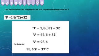Una persona tiene una temperatura de 37°C, expresar la temperatura en °F
°F =1.8(°C)+32
°𝑭 = 𝟏, 𝟖 𝟑𝟕 + 𝟑𝟐
°𝑭 = 𝟔𝟔, 𝟔 + 𝟑𝟐
°𝑭 = 𝟗𝟖, 𝟔
E J E R C C
I I O S
Por lo tanto:
𝟗𝟖, 𝟔°𝑭 = 𝟑𝟕°𝑪
 