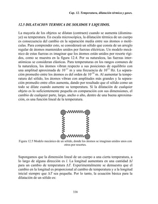 Cap. 12. Temperatura, dilatación térmica y gases.
338
12.5 DILATACION TERMICA DE SOLIDOS Y LIQUIDOS.
La mayoría de los objetos se dilatan (contraen) cuando se aumenta (disminu-
ye) su temperatura. En escala microscópica, la dilatación térmica de un cuerpo
es consecuencia del cambio en la separación media entre sus átomos o molé-
culas. Para comprender esto, se considerará un sólido que consta de un arreglo
regular de átomos mantenidos unidos por fuerzas eléctricas. Un modelo mecá-
nico de estas fuerzas es imaginar que los átomos están unidos por resorte rígi-
dos, como se muestra en la figura 12.4. Por su naturaleza, las fuerzas inter-
atómicas se consideran elásticas. Para temperaturas en los rangos comunes de
la naturaleza, los átomos vibran respecto a sus posiciones de equilibrio con
una amplitud aproximada de 10-11
m y una frecuencia de 1013
Hz. La separa-
ción promedio entre los átomos es del orden de 10-10
m. Al aumentar la tempe-
ratura del sólido, los átomos vibran con amplitudes más grandes y la separa-
ción promedio entre ellos aumenta, dando por resultado que el sólido como un
todo se dilate cuando aumente su temperatura. Si la dilatación de cualquier
objeto es lo suficientemente pequeña en comparación con sus dimensiones, el
cambio de cualquier parte, largo, ancho o alto, dentro de una buena aproxima-
ción, es una función lineal de la temperatura.
Figura 12.5 Modelo mecánico de un sólido, donde los átomos se imaginan unidos unos con
otros por resortes.
Supongamos que la dimensión lineal de un cuerpo a una cierta temperatura, a
lo largo de alguna dirección es l. La longitud aumentara en una cantidad ∆l
para un cambio de temperatura ∆T. Experimentalmente se demuestra que el
cambio en la longitud es proporcional al cambio de temperatura y a la longitud
inicial siempre que ∆T sea pequeña. Por lo tanto, la ecuación básica para la
dilatación de un sólido es:
 