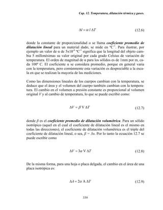 Cap. 12. Temperatura, dilatación térmica y gases.
339
Tll ∆=∆ α (12.6)
donde la constante de proporcionalidad α se llama coeficiente promedio de
dilatación lineal para un material dado, se mide en ºC-1
. Para ilustrar, por
ejemplo un valor de α de 5x10-6
ºC-1
significa que la longitud del objeto cam-
bia 5 millonésimas su valor original por cada grado Celsius de variación de
temperatura. El orden de magnitud de α para los sólidos es de 1mm por m, ca-
da 100º C. El coeficiente α se considera promedio, porque en general varia
con la temperatura, pero comúnmente esta variación es despreciable a la esca-
la en que se realizan la mayoría de las mediciones.
Como las dimensiones lineales de los cuerpos cambian con la temperatura, se
deduce que el área y el volumen del cuerpo también cambian con la tempera-
tura. El cambio en el volumen a presión constante es proporcional al volumen
original V y al cambio de temperatura, lo que se puede escribir como:
TV ∆=∆ Vβ (12.7)
donde β es el coeficiente promedio de dilatación volumétrica. Para un sólido
isotrópico (aquel en el cual el coeficiente de dilatación lineal es el mismo en
todas las direcciones), el coeficiente de dilatación volumétrica es el triple del
coeficiente de dilatación lineal, o sea, β = 3α. Por lo tanto la ecuación 12.7 se
puede escribir como
TV ∆=∆ V3α (12.8)
De la misma forma, para una hoja o placa delgada, el cambio en el área de una
placa isotrópica es:
TA ∆=∆ A2α (12.9)
 