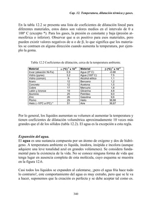 Cap. 12. Temperatura, dilatación térmica y gases.
340
En la tabla 12.2 se presenta una lista de coeficientes de dilatación lineal para
diferentes materiales, estos datos son valores medios en el intervalo de 0 a
100º C (excepto *). Para los gases, la presión es constante y baja (presión at-
mosférica o inferior). Observar que α es positivo para esos materiales, pero
pueden existir valores negativos de α o de β, lo que significa que los materia-
les se contraen en alguna dirección cuando aumenta la temperatura, por ejem-
plo la goma.
Tabla 12.2 Coeficientes de dilatación, cerca de la temperatura ambiente.
Material α (ºC)-1
x 10-6
Material β (ºC)-1
x 10-4
Invar (aleación Ni-Fe) 0,9 Agua (0º C) -0.68
Vidrio (pyrex) 3,2 Agua (100º C) 7.5
Vidrio (común) 9 Alcohol etílico 1,1
Acero 12 Benceno 1,2
Concreto 12 Acetona 1,5
Cobre 17 Mercurio 1,8
Latón y bronce 19 Glicerina 4,8
Aluminio 25 Petróleo 9,0
Zinc 26 Gasolina 9,6
Plomo 29 Helio 36,66
Hielo (–10ºC a 0ºC) * 51 Aire 36,67
Por lo general, los líquidos aumentan su volumen al aumentar la temperatura y
tienen coeficientes de dilatación volumétrica aproximadamente 10 veces más
grandes que el de los sólidos (tabla 12.2). El agua es la excepción a esta regla.
Expansión del agua.
El agua es una sustancia compuesta por un átomo de oxígeno y dos de hidró-
geno. A temperatura ambiente es líquida, inodora, insípida e incolora (aunque
adquiere una leve tonalidad azul en grandes volúmenes). Se considera funda-
mental para la existencia de la vida. No se conoce ninguna forma de vida que
tenga lugar en ausencia completa de esta molécula, cuyo esquema se muestra
en la figura 12.6.
Casi todos los líquidos se expanden al calentarse, ¡pero el agua fría hace todo
lo contrario!, este comportamiento del agua es muy extraño, pero que se le va
a hacer, suponemos que la creación es perfecta y se debe aceptar tal como es.
 