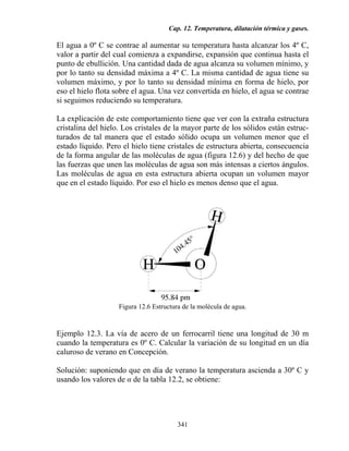 Cap. 12. Temperatura, dilatación térmica y gases.
341
El agua a 0º C se contrae al aumentar su temperatura hasta alcanzar los 4º C,
valor a partir del cual comienza a expandirse, expansión que continua hasta el
punto de ebullición. Una cantidad dada de agua alcanza su volumen mínimo, y
por lo tanto su densidad máxima a 4º C. La misma cantidad de agua tiene su
volumen máximo, y por lo tanto su densidad mínima en forma de hielo, por
eso el hielo flota sobre el agua. Una vez convertida en hielo, el agua se contrae
si seguimos reduciendo su temperatura.
La explicación de este comportamiento tiene que ver con la extraña estructura
cristalina del hielo. Los cristales de la mayor parte de los sólidos están estruc-
turados de tal manera que el estado sólido ocupa un volumen menor que el
estado líquido. Pero el hielo tiene cristales de estructura abierta, consecuencia
de la forma angular de las moléculas de agua (figura 12.6) y del hecho de que
las fuerzas que unen las moléculas de agua son más intensas a ciertos ángulos.
Las moléculas de agua en esta estructura abierta ocupan un volumen mayor
que en el estado líquido. Por eso el hielo es menos denso que el agua.
Figura 12.6 Estructura de la molécula de agua.
Ejemplo 12.3. La vía de acero de un ferrocarril tiene una longitud de 30 m
cuando la temperatura es 0º C. Calcular la variación de su longitud en un día
caluroso de verano en Concepción.
Solución: suponiendo que en día de verano la temperatura ascienda a 30º C y
usando los valores de α de la tabla 12.2, se obtiene:
 