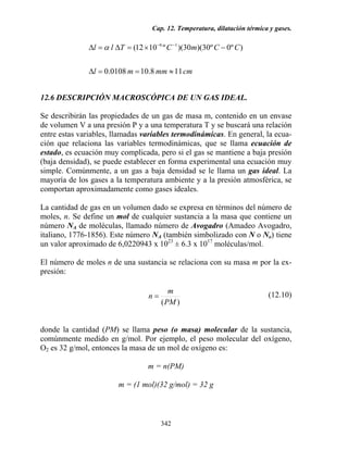 Cap. 12. Temperatura, dilatación térmica y gases.
342
cmmmml
CCmCTll
118.100108.0
)º0º30)(30)(º1012( 16
≈==∆
−×=∆=∆ −−
α
12.6 DESCRIPCIÓN MACROSCÓPICA DE UN GAS IDEAL.
Se describirán las propiedades de un gas de masa m, contenido en un envase
de volumen V a una presión P y a una temperatura T y se buscará una relación
entre estas variables, llamadas variables termodinámicas. En general, la ecua-
ción que relaciona las variables termodinámicas, que se llama ecuación de
estado, es ecuación muy complicada, pero si el gas se mantiene a baja presión
(baja densidad), se puede establecer en forma experimental una ecuación muy
simple. Comúnmente, a un gas a baja densidad se le llama un gas ideal. La
mayoría de los gases a la temperatura ambiente y a la presión atmosférica, se
comportan aproximadamente como gases ideales.
La cantidad de gas en un volumen dado se expresa en términos del número de
moles, n. Se define un mol de cualquier sustancia a la masa que contiene un
número NA de moléculas, llamado número de Avogadro (Amadeo Avogadro,
italiano, 1776-1856). Este número NA (también simbolizado con N o No) tiene
un valor aproximado de 6,0220943 x 1023
± 6.3 x 1017
moléculas/mol.
El número de moles n de una sustancia se relaciona con su masa m por la ex-
presión:
)(PM
m
n = (12.10)
donde la cantidad (PM) se llama peso (o masa) molecular de la sustancia,
comúnmente medido en g/mol. Por ejemplo, el peso molecular del oxígeno,
O2 es 32 g/mol, entonces la masa de un mol de oxígeno es:
m = n(PM)
m = (1 mol)(32 g/mol) = 32 g
 