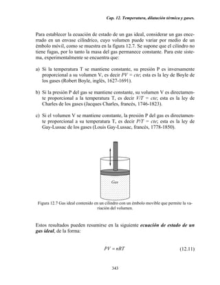 Cap. 12. Temperatura, dilatación térmica y gases.
343
Para establecer la ecuación de estado de un gas ideal, considerar un gas ence-
rrado en un envase cilíndrico, cuyo volumen puede variar por medio de un
émbolo móvil, como se muestra en la figura 12.7. Se supone que el cilindro no
tiene fugas, por lo tanto la masa del gas permanece constante. Para este siste-
ma, experimentalmente se encuentra que:
a) Si la temperatura T se mantiene constante, su presión P es inversamente
proporcional a su volumen V, es decir PV = cte; esta es la ley de Boyle de
los gases (Robert Boyle, inglés, 1627-1691).
b) Si la presión P del gas se mantiene constante, su volumen V es directamen-
te proporcional a la temperatura T, es decir V/T = cte; esta es la ley de
Charles de los gases (Jacques Charles, francés, 1746-1823).
c) Si el volumen V se mantiene constante, la presión P del gas es directamen-
te proporcional a su temperatura T, es decir P/T = cte; esta es la ley de
Gay-Lussac de los gases (Louis Gay-Lussac, francés, 1778-1850).
Figura 12.7 Gas ideal contenido en un cilindro con un émbolo movible que permite la va-
riación del volumen.
Estos resultados pueden resumirse en la siguiente ecuación de estado de un
gas ideal, de la forma:
nRTPV = (12.11)
Gas
 