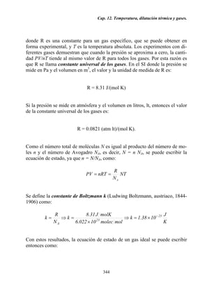 Cap. 12. Temperatura, dilatación térmica y gases.
344
donde R es una constante para un gas específico, que se puede obtener en
forma experimental, y T es la temperatura absoluta. Los experimentos con di-
ferentes gases demuestran que cuando la presión se aproxima a cero, la canti-
dad PV/nT tiende al mismo valor de R para todos los gases. Por esta razón es
que R se llama constante universal de los gases. En el SI donde la presión se
mide en Pa y el volumen en m3
, el valor y la unidad de medida de R es:
R = 8.31 J/(mol K)
Si la presión se mide en atmósfera y el volumen en litros, lt, entonces el valor
de la constante universal de los gases es:
R = 0.0821 (atm lt)/(mol K).
Como el número total de moléculas N es igual al producto del número de mo-
les n y el número de Avogadro NA, es decir, N = n NA, se puede escribir la
ecuación de estado, ya que n = N/NA, como:
NT
N
R
nRTPV
A
==
Se define la constante de Boltzmann k (Ludwing Boltzmann, austriaco, 1844-
1906) como:
K
J
1038.1k
molmolec10022.6
molKJ31.8
k
N
R
k 23
23
A
−
×=⇒
×
=⇒=
Con estos resultados, la ecuación de estado de un gas ideal se puede escribir
entonces como:
 
