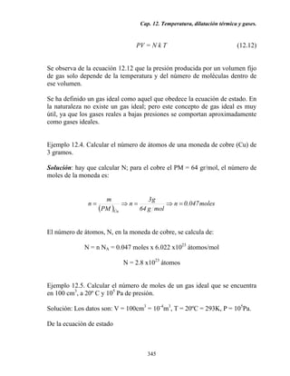 Cap. 12. Temperatura, dilatación térmica y gases.
345
PV = N k T (12.12)
Se observa de la ecuación 12.12 que la presión producida por un volumen fijo
de gas solo depende de la temperatura y del número de moléculas dentro de
ese volumen.
Se ha definido un gas ideal como aquel que obedece la ecuación de estado. En
la naturaleza no existe un gas ideal; pero este concepto de gas ideal es muy
útil, ya que los gases reales a bajas presiones se comportan aproximadamente
como gases ideales.
Ejemplo 12.4. Calcular el número de átomos de una moneda de cobre (Cu) de
3 gramos.
Solución: hay que calcular N; para el cobre el PM = 64 gr/mol, el número de
moles de la moneda es:
( )
moles047.0n
molg64
g3
n
PM
m
n
Cu
=⇒=⇒=
El número de átomos, N, en la moneda de cobre, se calcula de:
N = n NA = 0.047 moles x 6.022 x1023
átomos/mol
N = 2.8 x1023
átomos
Ejemplo 12.5. Calcular el número de moles de un gas ideal que se encuentra
en 100 cm3
, a 20º C y 105
Pa de presión.
Solución: Los datos son: V = 100cm3
= 10-4
m3
, T = 20ºC = 293K, P = 105
Pa.
De la ecuación de estado
 