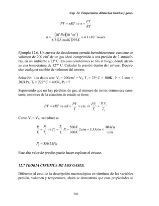 Cap. 12. Temperatura, dilatación térmica y gases.
346
RT
PV
nnRTPV =⇒=
( )( )
( )
moles
KmolKJ
mPa
n 3
345
101.4
29331.8
1010 −
−
×==
Ejemplo 12.6. Un envase de desodorante cerrado herméticamente, contiene un
volumen de 200 cm3
de un gas ideal comprimido a una presión de 2 atmósfe-
ras, en un ambiente a 23º C. En esas condiciones se tira al fuego, donde alcan-
za una temperatura de 127º C. Calcular la presión dentro del envase. Despre-
ciar cualquier cambio de volumen del envase.
Solución: Los datos son: Vi = 200cm3
= Vf, Ti = 23º C = 300K, Pi = 2 atm =
202kPa, Tf = 227º C = 400K, Pf = ?
Suponiendo que no hay pérdidas de gas, el número de moles permanece cons-
tante, entonces de la ecuación de estado se tiene:
f
ff
i
ii
T
VP
T
VP
cte
T
PV
nRnRTPV =⇒==⇒= .
Como Vi = Vf, se reduce a:
kPaP
atm
kPa
atmatm
K
K
P
T
T
P
T
P
T
P
f
i
i
f
f
f
f
i
i
7.336
1
101
33.32
300
500
=
×===⇒=
Este alto valor de presión puede hacer explotar el envase.
12.7 TEORIA CINETICA DE LOS GASES.
Diferente al caso de la descripción macroscópica en términos de las variables
presión, volumen y temperatura, ahora se demostrará que esas propiedades se
 