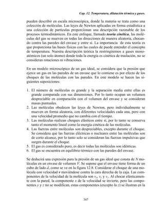 Cap. 12. Temperatura, dilatación térmica y gases.
347
pueden describir en escala microscópica, donde la materia se trata como una
colección de moléculas. Las leyes de Newton aplicadas en forma estadística a
una colección de partículas proporcionan una descripción razonable de los
procesos termodinámicos. En este enfoque, llamado teoría cinética, las molé-
culas del gas se mueven en todas las direcciones de manera aleatoria, chocan-
do contra las paredes del envase y entre sí. La importancia de esta teoría es
que proporciona las bases físicas con las cuales de puede entender el concepto
de temperatura. Nuestra descripción teórica la restringiremos a gases mono-
atómicos (un solo átomo) donde toda la energía es cinética de traslación, no se
consideran rotaciones ni vibraciones.
En un modelo microscópico de un gas ideal, se considera que la presión que
ejerce un gas en las paredes de un envase que lo contiene es por efecto de los
choques de las moléculas con las paredes. En este modelo se hacen las si-
guientes suposiciones:
1. El número de moléculas es grande y la separación media entre ellas es
grande comparada con sus dimensiones. Por lo tanto ocupan un volumen
despreciable en comparación con el volumen del envase y se consideran
masas puntuales.
2. Las moléculas obedecen las leyes de Newton, pero individualmente se
mueven en forma aleatoria, con diferentes velocidades cada una, pero con
una velocidad promedio que no cambia con el tiempo.
3. Las moléculas realizan choques elásticos entre sí, por lo tanto se conserva
tanto el momento lineal como la energía cinética de las moléculas.
4. Las fuerzas entre moléculas son despreciables, excepto durante el choque.
Se considera que las fuerzas eléctricas o nucleares entre las moléculas son
de corto alcance, por lo tanto solo se consideran las fuerzas impulsivas que
surgen durante el choque.
5. El gas es considerado puro, es decir todas las moléculas son idénticas.
6. El gas se encuentra en equilibrio térmico con las paredes del envase.
Se deducirá una expresión para la presión de un gas ideal que consta de N mo-
léculas en un envase de volumen V. Se supone que el envase tiene forma de un
cubo de lado d, como se ve en la figura 12.8. Considerar el choque de una mo-
lécula con velocidad v moviéndose contra la cara derecha de la caja. Las com-
ponentes de la velocidad de la molécula son vx, vy y vz. Al chocar elásticamen-
te con la pared, la componente x de la velocidad se invierte, pero las compo-
nentes y y z no se modifican, estas componentes (excepto la z) se ilustran en la
 