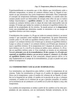 Cap. 12. Temperatura, dilatación térmica y gases.
330
Experimentalmente se encuentra que si dos objetos que inicialmente están a
diferente temperatura, se ponen en contacto térmico entre sí, llegará el mo-
mento en que alcanzaran una cierta temperatura intermedia. Para comprender
el concepto de temperatura definamos contacto térmico: es cuando entre dos
cuerpos puede ocurrir un intercambio de energía entre ellos sin que se realice
trabajo macroscópico; y equilibrio térmico: es una situación en la que dos
cuerpos en contacto térmico entre sí, dejan de tener todo intercambio neto de
energía. El tiempo que tardan los cuerpos en alcanzar el equilibrio térmico de-
pende de las propiedades de los mismos. Se puede pensar en la temperatura
como una propiedad que determina cuando se encuentra o no un cuerpo en
equilibrio térmico con otros cuerpos.
Consideremos dos cuerpos A y B que no están en contacto térmico y un tercer
cuerpo C que usaremos como medidor de temperatura. Se quiere determinar
cuando están A y B están en equilibrio térmico entre sí. Primero se coloca el
cuerpo C en contacto térmico con A hasta que se alcanza el equilibrio térmico.
Luego se coloca el cuerpo C en contacto térmico con B hasta que alcanzan el
nuevo equilibrio térmico. Si la temperatura de C después de ponerse en con-
tacto térmico con A y con B es la misma en ambos casos, entonces A y B es-
tán en equilibrio térmico entre sí. Este resultado se resume en un enunciado
llamado principio cero de la termodinámica: Si dos cuerpos A y B están por
separado en equilibrio térmico con un tercer cuerpo C, entonces A y B están
en equilibrio térmico entre sí. Este enunciado, aunque parezca obvio, es lo
más fundamental en el campo de la termodinámica, ya que se puede usar para
definir la temperatura.
12.2 TERMOMETROS Y ESCALAS DE TEMPERATURA.
Los termómetros son dispositivos para definir y medir la temperatura de un
sistema. Todos los termómetros se basan en el cambio de alguna propiedad
física con la temperatura, como el cambio de volumen de un líquido, el cam-
bio en la longitud de un sólido, el cambio en la presión de un gas a volumen
constante, el cambio en el volumen de un gas a presión constante, el cambio
en la resistencia de un conductor o el cambio en el color de objetos a muy alta
temperatura.
Los cambios de temperatura se miden a partir de los cambios en las otras pro-
piedades de una sustancia, con un instrumento llamado termómetro, de los
 