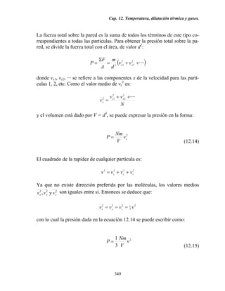Cap. 12. Temperatura, dilatación térmica y gases.
349
La fuerza total sobre la pared es la suma de todos los términos de este tipo co-
rrespondientes a todas las partículas. Para obtener la presión total sobre la pa-
red, se divide la fuerza total con el área, de valor d2
:
( )····2
2
2
13
++=
Σ
= xx vv
d
m
A
F
P
donde vx1, vx2, ··· se refiere a las componentes x de la velocidad para las partí-
culas 1, 2, etc. Como el valor medio de vx
2
es:
N
vv
v xx
x
····2
2
2
12 ++
=
y el volumen está dado por V = d3
, se puede expresar la presión en la forma:
2
xv
V
Nm
P =
(12.14)
El cuadrado de la rapidez de cualquier partícula es:
2222
zyx vvvv ++=
Ya que no existe dirección preferida por las moléculas, los valores medios
222
y, zyx vvv son iguales entre sí. Entonces se deduce que:
2
3
1222
vvvv zyx
===
con lo cual la presión dada en la ecuación 12.14 se puede escribir como:
2
3
1
v
V
Nm
P =
(12.15)
 