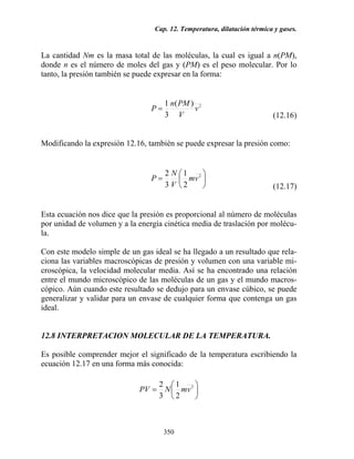 Cap. 12. Temperatura, dilatación térmica y gases.
350
La cantidad Nm es la masa total de las moléculas, la cual es igual a n(PM),
donde n es el número de moles del gas y (PM) es el peso molecular. Por lo
tanto, la presión también se puede expresar en la forma:
2)(
3
1
v
V
PMn
P =
(12.16)
Modificando la expresión 12.16, también se puede expresar la presión como:
⎟
⎠
⎞
⎜
⎝
⎛
= 2
2
1
3
2
vm
V
N
P
(12.17)
Esta ecuación nos dice que la presión es proporcional al número de moléculas
por unidad de volumen y a la energía cinética media de traslación por molécu-
la.
Con este modelo simple de un gas ideal se ha llegado a un resultado que rela-
ciona las variables macroscópicas de presión y volumen con una variable mi-
croscópica, la velocidad molecular media. Así se ha encontrado una relación
entre el mundo microscópico de las moléculas de un gas y el mundo macros-
cópico. Aún cuando este resultado se dedujo para un envase cúbico, se puede
generalizar y validar para un envase de cualquier forma que contenga un gas
ideal.
12.8 INTERPRETACION MOLECULAR DE LA TEMPERATURA.
Es posible comprender mejor el significado de la temperatura escribiendo la
ecuación 12.17 en una forma más conocida:
⎟
⎠
⎞
⎜
⎝
⎛
= 2
2
1
3
2
vmNPV
 