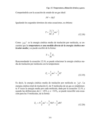 Cap. 12. Temperatura, dilatación térmica y gases.
351
Comparándola con la ecuación de estado de un gas ideal:
PV = NkT
Igualando los segundos términos de estas ecuaciones, se obtiene:
⎟
⎠
⎞
⎜
⎝
⎛
= 2
2
1
3
2
vm
k
T
(12.18)
Como 2
2
1
vm es la energía cinética media de traslación por molécula, se en-
cuentra que la temperatura es una medida directa de la energía cinética mo-
lecular media y se puede escribir de la forma:
CE
k
T
3
2
=
Reacomodando la ecuación 12.18, se puede relacionar la energía cinética me-
dia de traslación por molécula con la temperatura:
kTvmEC
2
3
2
1 2
==
(12.19)
Es decir, la energía cinética media de traslación por molécula es kT2
3 . La
energía cinética total de traslación EC de N moléculas de un gas es simplemen-
te N veces la energía media por cada molécula, dada por la ecuación 12.19, y
usando las definiciones de k = R/NA y n =N/NA, se puede reescribir esta ecua-
ción para las N moléculas, de la forma:
nRTNkTvmNEC
2
3
2
3
2
1 2
===
(12.20)
 
