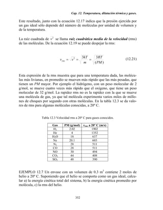Cap. 12. Temperatura, dilatación térmica y gases.
352
Este resultado, junto con la ecuación 12.17 indica que la presión ejercida por
un gas ideal sólo depende del número de moléculas por unidad de volumen y
de la temperatura.
La raíz cuadrada de 2
v se llama raíz cuadrática media de la velocidad (rms)
de las moléculas. De la ecuación 12.19 se puede despejar la rms:
)(
332
PM
RT
m
kT
vvrms === (12.21)
Esta expresión de la rms muestra que para una temperatura dada, las molécu-
las más livianas, en promedio se mueven más rápido que las más pesadas, que
tienen un PM mayor. Por ejemplo el hidrógeno, con un peso molecular de 2
g/mol, se mueve cuatro veces más rápido que el oxígeno, que tiene un peso
molecular de 32 g/mol. La rapidez rms no es la rapidez con la que se mueve
una molécula de gas, ya que tal molécula experimenta varios miles de millo-
nes de choques por segundo con otras moléculas. En la tabla 12.3 se da valo-
res de rms para algunas moléculas conocidas, a 20º C.
Tabla 12.3 Velocidad rms a 20º C para gases conocidos.
Gas PM (g/mol) vrms a 20º C (m/s)
H2 2.02 1902
He 4 1352
H2O 18 637
Ne 20.1 603
N2 28 511
CO 28 511
NO 30 494
CO2 44 408
SO2 48 390
EJEMPLO 12.7 Un envase con un volumen de 0.3 m3
contiene 2 moles de
helio a 20º C. Suponiendo que el helio se comporta como un gas ideal, calcu-
lar a) la energía cinética total del sistema, b) la energía cinética promedio por
molécula, c) la rms del helio.
 