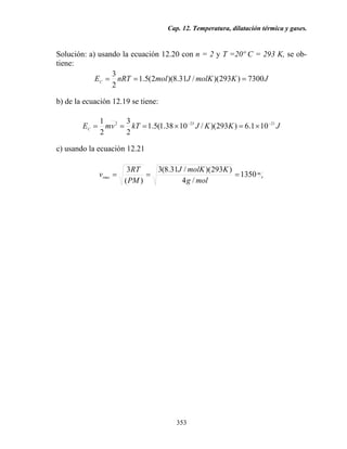 Cap. 12. Temperatura, dilatación térmica y gases.
353
Solución: a) usando la ecuación 12.20 con n = 2 y T =20º C = 293 K, se ob-
tiene:
JKmolKJmolnRTEC
7300)293)(/31.8)(2(5.1
2
3
===
b) de la ecuación 12.19 se tiene:
JKKJkTvmEC
21232
101.6)293)(/1038.1(5.1
2
3
2
1 −−
×=×===
c) usando la ecuación 12.21
s
m
rms
molg
KmolKJ
PM
RT
v 1350
/4
)293)(/31.8(3
)(
3
===
 