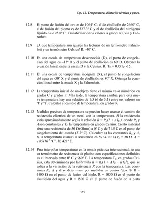 Cap. 12. Temperatura, dilatación térmica y gases.
355
12.8 El punto de fusión del oro es de 1064º C, el de ebullición de 2660º C,
el de fusión del plomo es de 327.3º C y el de ebullición del nitrógeno
líquido es -195.8º C. Transformar estos valores a grados Kelvin y Fah-
renheit.
12.9 ¿A que temperatura son iguales las lecturas de un termómetro Fahren-
heit y un termómetro Celsius? R: -40º C.
12.10 En una escala de temperatura desconocida (D), el punto de congela-
ción del agua es –15º D y el punto de ebullición es 60º D. Obtener la
ecuación lineal entre la escala D y la Celsius. R: TD = 0.75TC -15.
12.11 En una escala de temperatura incógnita (X), el punto de congelación
del agua es -30º X y el punto de ebullición es 80º X. Obtenga la ecua-
ción lineal entre la escala X y la Fahrenheit.
12.12 La temperatura inicial de un objeto tiene el mismo valor numérico en
grados C y grados F. Más tarde, la temperatura cambia, para esta nue-
va temperatura hay una relación de 1:3 (ó de 3:1) entre sus valores en
ºC y ºF. Calcular el cambio de temperatura, en grados K.
12.13 Medidas precisas de temperatura se pueden hacer usando el cambio de
resistencia eléctrica de un metal con la temperatura. Si la resistencia
varia aproximadamente según la relación R = Ro(1 + ATC ), donde Ro y
A son constantes y TC la temperatura en grados Celsius. Cierto material
tiene una resistencia de 50 Ω (Ohms) a 0º C y de 71.5 Ω en el punto de
congelamiento del estaño (232º C). Calcular: a) las constantes Ro y A,
b) la temperatura cuando la resistencia es 89 Ω. R: a) Ro = 50 Ω, A =
1.85x10-3
ºC-1
, b) 421º C.
12.14 Para interpolar temperaturas en la escala práctica internacional, se usa
un termómetro de resistencia de platino con especificaciones definidas
en el intervalo entre 0º C y 960º C. La temperatura TC, en grados Cel-
sius, está determinada por la fórmula R = Ro(1 + ATC + BTC
2
), que se
aplica a la variación de la resistencia R con la temperatura. Las cons-
tantes Ro, A y B se determinan por medidas en puntos fijos. Si R =
1000 Ω en el punto de fusión del hielo, R = 1050 Ω en el punto de
ebullición del agua y R = 1500 Ω en el punto de fusión de la plata
 