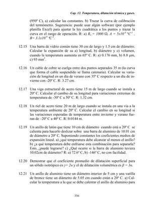 Cap. 12. Temperatura, dilatación térmica y gases.
356
(950º C), a) calcular las constantes. b) Trazar la curva de calibración
del termómetro. Sugerencia: puede usar algún software (por ejemplo
planilla Excel) para ajustar la ley cuadrática a los puntos y trazar la
curva en el rango de operación. R: a) Ro = 1000 Ω, A = 5x10-4
ºC-1
,
B= 3.1x10-8
ºC-2
.
12.15 Una barra de vidrio común tiene 30 cm de largo y 1.5 cm de diámetro.
Calcular la expansión de su a) longitud, b) diámetro y c) volumen,
cuando la temperatura aumenta en 65º C. R: a) 0.176 mm, b) 8.8 µm,
c) 93 mm3
.
12.16 Un cable de cobre se cuelga entre dos puntos separados 35 m (la curva
que forma el cable suspendido se llama catenaria). Calcular su varia-
ción de longitud en un día de verano con 35º C respecto a un día de in-
vierno con -20º C. R: 3.27 cm.
12.17 Una viga estructural de acero tiene 15 m de largo cuando se instala a
20º C. Calcular el cambio de su longitud para variaciones extremas de
temperatura de -30º C a 50º C. R: 1.32 cm.
12.18 Un riel de acero tiene 20 m de largo cuando se instala en una vía a la
temperatura ambiente de 20º C. Calcular el cambio en su longitud si
las variaciones esperadas de temperatura entre invierno y verano fue-
ran de –20º C a 40º C. R: 0.0144 m.
12.19 Un anillo de latón que tiene 10 cm de diámetro cuando está a 20º C se
calienta para hacerlo deslizar sobre una barra de aluminio de 10.01 cm
de diámetro a 20º C. Suponiendo constantes los coeficientes medios de
expansión lineal. a) ¿qué temperatura debe alcanzar al menos el anillo?
b) ¿a qué temperatura debe enfriarse esta combinación para separarla?
Esto, ¿puede lograrse? c) ¿Qué ocurre si la barra de aluminio tuviera
10.02cm de diámetro? R: a) 72.6º C, b) -146º C, no con facilidad.
12.20 Demostrar que el coeficiente promedio de dilatación superficial para
un sólido isotrópico es γ= 2α y el de dilatación volumétrica es β = 3α.
12.21 Un anillo de aluminio tiene un diámetro interior de 5 cm y una varilla
de bronce tiene un diámetro de 5.05 cm cuando están a 20º C. a) Cal-
cular la temperatura a la que se debe calentar el anillo de aluminio para
 