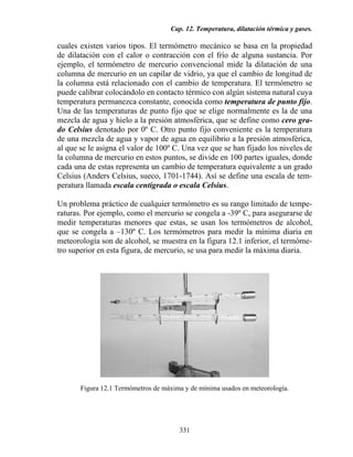 Cap. 12. Temperatura, dilatación térmica y gases.
331
cuales existen varios tipos. El termómetro mecánico se basa en la propiedad
de dilatación con el calor o contracción con el frío de alguna sustancia. Por
ejemplo, el termómetro de mercurio convencional mide la dilatación de una
columna de mercurio en un capilar de vidrio, ya que el cambio de longitud de
la columna está relacionado con el cambio de temperatura. El termómetro se
puede calibrar colocándolo en contacto térmico con algún sistema natural cuya
temperatura permanezca constante, conocida como temperatura de punto fijo.
Una de las temperaturas de punto fijo que se elige normalmente es la de una
mezcla de agua y hielo a la presión atmosférica, que se define como cero gra-
do Celsius denotado por 0º C. Otro punto fijo conveniente es la temperatura
de una mezcla de agua y vapor de agua en equilibrio a la presión atmosférica,
al que se le asigna el valor de 100º C. Una vez que se han fijado los niveles de
la columna de mercurio en estos puntos, se divide en 100 partes iguales, donde
cada una de estas representa un cambio de temperatura equivalente a un grado
Celsius (Anders Celsius, sueco, 1701-1744). Así se define una escala de tem-
peratura llamada escala centígrada o escala Celsius.
Un problema práctico de cualquier termómetro es su rango limitado de tempe-
raturas. Por ejemplo, como el mercurio se congela a -39º C, para asegurarse de
medir temperaturas menores que estas, se usan los termómetros de alcohol,
que se congela a –130º C. Los termómetros para medir la mínima diaria en
meteorología son de alcohol, se muestra en la figura 12.1 inferior, el termóme-
tro superior en esta figura, de mercurio, se usa para medir la máxima diaria.
Figura 12.1 Termómetros de máxima y de mínima usados en meteorología.
 