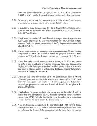 Cap. 12. Temperatura, dilatación térmica y gases.
358
tiene una densidad máxima de 1 gr/cm3
a 4º C. A 10º C su densidad es
0.9997 gr/cm3
, calcular β para el agua en ese intervalo de temperatura.
12.28 Demuestre que un mol de cualquier gas a presión atmosférica estándar
y temperatura estándar ocupa un volumen de 22.4 litros.
12.29 Un auditorio tiene dimensiones de 10m x 20m x 30m. ¿Cuántas molé-
culas de aire se necesitan para llenar el auditorio a 20º C y 1 atm? R:
1.5 x 1029
moléculas.
12.30 Un cilindro con un émbolo móvil contiene un gas a una temperatura de
125º C, una presión de 30 kPa y un volumen de 4 m3
. Calcular su tem-
peratura final si el gas se comprime a 2.5 m3
y la presión aumenta a 90
kPa. R: 739.1 K.
12.31 Un gas encerrado en un estanque, está a una presión de 30 atm y a una
temperatura de 15º C. Si se saca la mitad del gas y se aumenta la tem-
peratura a 65º C, calcular la nueva presión en el estanque. R: 1.76 atm.
12.32 Un mol de oxígeno está a una presión de 6 atm y a 25º C de temperatu-
ra. a) Si el gas se calienta a volumen constante hasta que la presión se
triplica, calcular la temperatura final. b) Si el gas se calienta de manera
que tanto la presión como el volumen se duplican, calcular la tempera-
tura final. R: a) 894 K, b) 1192 K.
12.33 Un balón que tiene un volumen de 0.1 m3
contiene gas helio a 50 atm.
¿Cuántos globos se pueden inflar si cada uno es una esfera de 0.3 m de
diámetro a una presión absoluta de 1.2 atm? Suponga que la tempera-
tura del gas permanece constante durante el llenado de los globos. R:
aprox. 300 globos.
12.34 Una burbuja de gas en un lago sube desde una profundidad de 4.2 m,
donde hay una temperatura de 5º C hasta la superficie donde la tempe-
ratura es de 12º C. Calcular la relación entre los radios de la burbuja en
los dos puntos. R: radio final = 1.12 radio inicial.
12.35 A 25 m debajo de la superficie del mar (densidad 1025 kg/m3
), donde
la temperatura es de 5º C, un buzo exhala una burbuja de aire que tiene
un volumen de 1 cm3
. Si la temperatura de la superficie del mar es
 