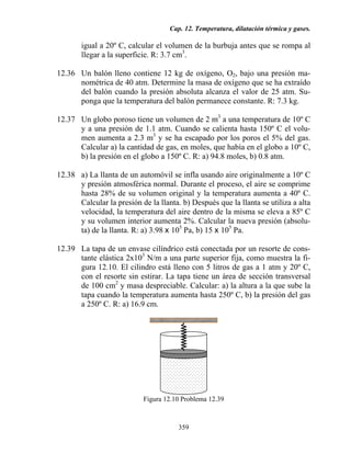 Cap. 12. Temperatura, dilatación térmica y gases.
359
igual a 20º C, calcular el volumen de la burbuja antes que se rompa al
llegar a la superficie. R: 3.7 cm3
.
12.36 Un balón lleno contiene 12 kg de oxígeno, O2, bajo una presión ma-
nométrica de 40 atm. Determine la masa de oxígeno que se ha extraído
del balón cuando la presión absoluta alcanza el valor de 25 atm. Su-
ponga que la temperatura del balón permanece constante. R: 7.3 kg.
12.37 Un globo poroso tiene un volumen de 2 m3
a una temperatura de 10º C
y a una presión de 1.1 atm. Cuando se calienta hasta 150º C el volu-
men aumenta a 2.3 m3
y se ha escapado por los poros el 5% del gas.
Calcular a) la cantidad de gas, en moles, que había en el globo a 10º C,
b) la presión en el globo a 150º C. R: a) 94.8 moles, b) 0.8 atm.
12.38 a) La llanta de un automóvil se infla usando aire originalmente a 10º C
y presión atmosférica normal. Durante el proceso, el aire se comprime
hasta 28% de su volumen original y la temperatura aumenta a 40º C.
Calcular la presión de la llanta. b) Después que la llanta se utiliza a alta
velocidad, la temperatura del aire dentro de la misma se eleva a 85º C
y su volumen interior aumenta 2%. Calcular la nueva presión (absolu-
ta) de la llanta. R: a) 3.98 x 105
Pa, b) 15 x 105
Pa.
12.39 La tapa de un envase cilíndrico está conectada por un resorte de cons-
tante elástica 2x103
N/m a una parte superior fija, como muestra la fi-
gura 12.10. El cilindro está lleno con 5 litros de gas a 1 atm y 20º C,
con el resorte sin estirar. La tapa tiene un área de sección transversal
de 100 cm2
y masa despreciable. Calcular: a) la altura a la que sube la
tapa cuando la temperatura aumenta hasta 250º C, b) la presión del gas
a 250º C. R: a) 16.9 cm.
Figura 12.10 Problema 12.39
 