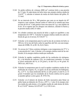 Cap. 12. Temperatura, dilatación térmica y gases.
361
12.44 Un globo esférico de volumen 4000 cm3
contiene helio a una presión
de 1.2 atm. Si cada átomo de helio tiene una energía cinética media de
3.6x10-22
J, calcular el número de moles de helio dentro del globo. R:
3.3 mol.
12.45 En un intervalo de 30 s, 500 granizos que caen en un ángulo de 45º
respecto a una ventana, chocan contra el vidrio de la ventana que tiene
un área de 0.6 m2
. Cada granizo tiene una masa de 5 g y una rapidez de
8 m/s. Si se supone que los choques son elásticos, calcular la fuerza y
la presión media sobre el vidrio.
12.46 Un cilindro contiene una mezcla de helio y argón en equilibrio a una
temperatura de 150º C. Calcular la energía cinética media de cada mo-
lécula de gas en el envase. R: 8.8x10-21
J.
12.47 Calcular: a) la temperatura para la cual la rms de un átomo de helio es
500 m/s, b) la rms del helio sobre la superficie del Sol, con una tempe-
ratura de 6100K. R: a) 40.1 K, b) 6.2 km/s.
12.48 Un envase de 5 litros contiene nitrógeno a una temperatura de 27º C y
a una presión de 3 atm. Calcular: a) la energía cinética total de las mo-
léculas, b) la energía cinética media por molécula.
12.49 Calcular la rapidez cuadrática media de las moléculas de nitrógeno,
N2, y de bióxido de carbono, CO2, en condiciones normales. La masa
(o peso) molecular del N2 es 28 g/mol y la del CO2 es 44 g/mol. R:
506.4 m/s, 403.9 m/s.
12.50 Calcular la temperatura para la cual la rapidez cuadrática media de las
moléculas de oxígeno, O2, es igual a la de las moléculas de hidrógeno,
H2, a 27º C. La masa molecular del H2 es 2,02 g/mol y la del O2 es 32
g/mol. Considere que los resultados de la Teoría cinética de los gases
se pueden aplicar a estos gases. R: 4752.5 K.
12.51 Calcular: a) el número de átomos de helio necesarios para llenar un
globo hasta un diámetro de 30 cm, a 20º C y 1 atm, b) la energía ciné-
tica media de cada átomo, c) la rapidez media de cada átomo de helio.
R: a) 3.5x1023
átomos, b) 6.07x10-2
J, c) 1341.6 m/s.
 