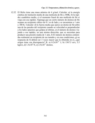 Cap. 12. Temperatura, dilatación térmica y gases.
362
12.52 El Helio tiene una masa atómica de 4 g/mol. Calcular: a) la energía
cinética de traslación media de una molécula de He a 300K, b) la rapi-
dez cuadrática media, c) el momento lineal de una molécula de He si
viaja con esa rapidez. Suponga que un cierto número de átomos de He
ocupan un recipiente cúbico de 0.1 m de lado y se encuentran a 1 atm
y 300 K. Calcular: d) la fuerza media que ejerce un átomo de He sobre
una de las paredes del recipiente cuando su velocidad es perpendicular
a los lados opuestos que golpea al rebotar, e) el número de átomos via-
jando a esa rapidez, en una misma dirección, que se necesitan para
producir una presión media de 1 atm, f) El número de átomos conteni-
das realmente un recipiente de ese tamaño y en esas condiciones, g) su
respuesta de f) deberá ser 3 veces mayor que la obtenida en e), ¿qué
origen tiene esa discrepancia? R: a) 6.2x10-21
J, b) 1367.5 m/s, 5.5
kgm/s, d) 1.5x105
N, e) 2.5x1017
átomos.
 