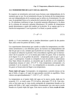 Cap. 12. Temperatura, dilatación térmica y gases.
332
12.3 TERMOMETRO DE GAS Y ESCALA KELVIN.
Se requiere un termómetro universal cuyas lecturas sean independientes de la
sustancia que se use. En un termómetro de gas, las lecturas de las temperaturas
son casi independientes de la sustancia que se utilice en el termómetro. En este
caso, la propiedad física es la variación de la presión del gas con la temperatu-
ra. Al calentarse (enfriarse) el gas, la presión aumenta (disminuye) y la altura
de la columna de mercurio aumenta (disminuye). El cambio de temperatura
puede determinarse a partir del cambio en la presión. Si se supone que la va-
riación de temperatura T con la presión P es lineal, se puede escribir:
T = aP + b (12.1)
donde a y b son constantes, que se pueden determinar a partir de dos puntos
fijos, tales como los puntos de hielo y vapor.
Los experimentos demuestran que cuando se miden las temperaturas con dife-
rentes termómetros y con diferentes gases, las lecturas son independientes del
tipo de gas que se use, siempre que la presión no sea muy alta. La concordan-
cia mejora al reducirse la presión. Esta concordancia significa que la intersec-
ción b de la ecuación 12.1 es la misma para todos los gases. Esto se muestra
en la figura 12.2, en un gráfico de presión – temperatura, para un gas 1, gas 2
y gas 3, cualesquiera. Cuando se extrapola la recta de presión a temperaturas
muy bajas (líneas de puntos), se encuentra que la presión es cero cuando la
temperatura alcanza el valor -273.15º C. Esta temperatura corresponde a la
constante b en la ecuación 12.1. La extrapolación es necesaria, ya que todos
los gases se licuan antes de llegar a esa temperatura.
Punto triple del agua. Corresponde a la temperatura y presión únicas en las
que el hielo, el agua y el vapor de agua pueden coexistir en equilibrio. Estos
valores son aproximadamente T = 0.01º C y P = 610 Pa.
La temperatura en el punto triple del agua en la nueva escala, dada por la
ecuación 12.1, se tomó como 273.16 kelvin, abreviado 273.16 K. Esta elec-
ción se hizo para que la vieja escala centígrada de temperatura basada en los
puntos del hielo y del vapor coincidiera cercanamente con esta nueva escala
basada en el punto triple del agua. Esta nueva escala se llama escala de tem-
 
