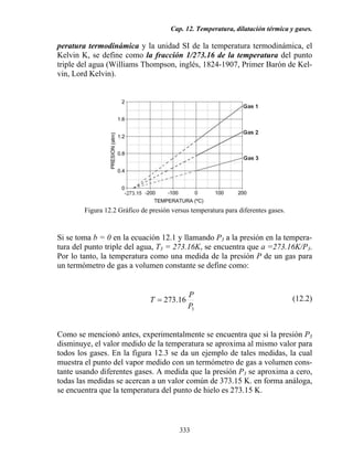 Cap. 12. Temperatura, dilatación térmica y gases.
333
peratura termodinámica y la unidad SI de la temperatura termodinámica, el
Kelvin K, se define como la fracción 1/273.16 de la temperatura del punto
triple del agua (Williams Thompson, inglés, 1824-1907, Primer Barón de Kel-
vin, Lord Kelvin).
Figura 12.2 Gráfico de presión versus temperatura para diferentes gases.
Si se toma b = 0 en la ecuación 12.1 y llamando P3 a la presión en la tempera-
tura del punto triple del agua, T3 = 273.16K, se encuentra que a =273.16K/P3.
Por lo tanto, la temperatura como una medida de la presión P de un gas para
un termómetro de gas a volumen constante se define como:
3
16.273
P
P
T = (12.2)
Como se mencionó antes, experimentalmente se encuentra que si la presión P3
disminuye, el valor medido de la temperatura se aproxima al mismo valor para
todos los gases. En la figura 12.3 se da un ejemplo de tales medidas, la cual
muestra el punto del vapor medido con un termómetro de gas a volumen cons-
tante usando diferentes gases. A medida que la presión P3 se aproxima a cero,
todas las medidas se acercan a un valor común de 373.15 K. en forma análoga,
se encuentra que la temperatura del punto de hielo es 273.15 K.
 