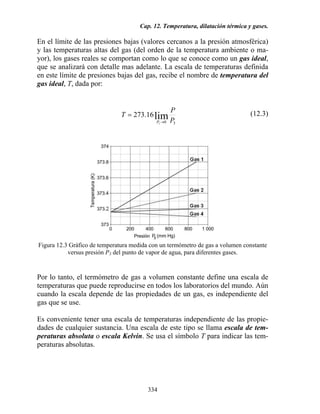 Cap. 12. Temperatura, dilatación térmica y gases.
334
En el límite de las presiones bajas (valores cercanos a la presión atmosférica)
y las temperaturas altas del gas (del orden de la temperatura ambiente o ma-
yor), los gases reales se comportan como lo que se conoce como un gas ideal,
que se analizará con detalle mas adelante. La escala de temperaturas definida
en este límite de presiones bajas del gas, recibe el nombre de temperatura del
gas ideal, T, dada por:
30
lim
3
16.273
P
P
T
P →
= (12.3)
Figura 12.3 Gráfico de temperatura medida con un termómetro de gas a volumen constante
versus presión P3 del punto de vapor de agua, para diferentes gases.
Por lo tanto, el termómetro de gas a volumen constante define una escala de
temperaturas que puede reproducirse en todos los laboratorios del mundo. Aún
cuando la escala depende de las propiedades de un gas, es independiente del
gas que se use.
Es conveniente tener una escala de temperaturas independiente de las propie-
dades de cualquier sustancia. Una escala de este tipo se llama escala de tem-
peraturas absoluta o escala Kelvin. Se usa el símbolo T para indicar las tem-
peraturas absolutas.
 