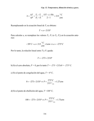 Cap. 12. Temperatura, dilatación térmica y gases.
336
atm
C
PP
TT
P
T
b
º
215
12
)58(157
12
12
=
−
−−
=
−
−
=
∆
∆
=
Reemplazando en la ecuación lineal de T, se obtiene:
PaT 215+=
Para calcular a, se reemplaza los valores T1, P1 (o T2, P2) en la ecuación ante-
rior:
Caatm
atm
C
aC º2731
º
215º58 −=⇒×+=−
Por lo tanto, la relación lineal entre T y P, queda:
PT 215273+−=
b) En el cero absoluto, P = 0, por lo tanto T = -273 +215x0 = -273º C.
c) En el punto de congelación del agua, T = 0º C,
atm
C
PP
atm
C
27.1
215
º273
2152730
º
==⇒+−=
d) En el punto de ebullición del agua, T =100º C,
atm
C
PP
atm
C
73.1
215
º373
215273100
º
==⇒+−=
 