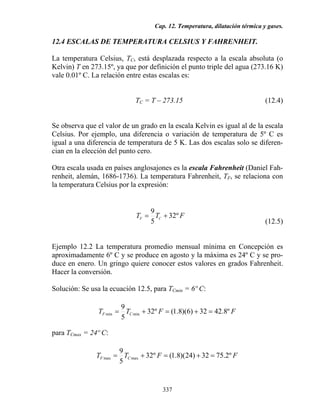 Cap. 12. Temperatura, dilatación térmica y gases.
337
12.4 ESCALAS DE TEMPERATURA CELSIUS Y FAHRENHEIT.
La temperatura Celsius, TC, está desplazada respecto a la escala absoluta (o
Kelvin) T en 273.15º, ya que por definición el punto triple del agua (273.16 K)
vale 0.01º C. La relación entre estas escalas es:
TC = T – 273.15 (12.4)
Se observa que el valor de un grado en la escala Kelvin es igual al de la escala
Celsius. Por ejemplo, una diferencia o variación de temperatura de 5º C es
igual a una diferencia de temperatura de 5 K. Las dos escalas solo se diferen-
cian en la elección del punto cero.
Otra escala usada en países anglosajones es la escala Fahrenheit (Daniel Fah-
renheit, alemán, 1686-1736). La temperatura Fahrenheit, TF, se relaciona con
la temperatura Celsius por la expresión:
FTT CF º32
5
9
+=
(12.5)
Ejemplo 12.2 La temperatura promedio mensual mínima en Concepción es
aproximadamente 6º C y se produce en agosto y la máxima es 24º C y se pro-
duce en enero. Un gringo quiere conocer estos valores en grados Fahrenheit.
Hacer la conversión.
Solución: Se usa la ecuación 12.5, para TCmin = 6º C:
FFTT CF º8.4232)6)(8.1(º32
5
9
minmin =+=+=
para TCmax = 24º C:
FFTT CF º2.7532)24)(8.1(º32
5
9
maxmax =+=+=
 