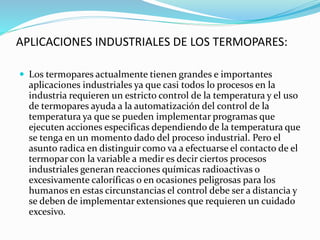 APLICACIONES INDUSTRIALES DE LOS TERMOPARES:
 Los termopares actualmente tienen grandes e importantes
aplicaciones industriales ya que casi todos lo procesos en la
industria requieren un estricto control de la temperatura y el uso
de termopares ayuda a la automatización del control de la
temperatura ya que se pueden implementar programas que
ejecuten acciones especificas dependiendo de la temperatura que
se tenga en un momento dado del proceso industrial. Pero el
asunto radica en distinguir como va a efectuarse el contacto de el
termopar con la variable a medir es decir ciertos procesos
industriales generan reacciones químicas radioactivas o
excesivamente caloríficas o en ocasiones peligrosas para los
humanos en estas circunstancias el control debe ser a distancia y
se deben de implementar extensiones que requieren un cuidado
excesivo.
 